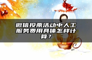 微信投票活动中人工服务费用具体怎样计算？