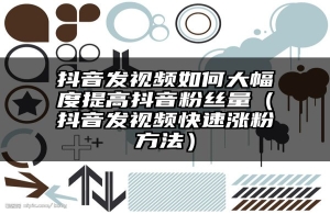 抖音发视频如何大幅度提高抖音粉丝量（抖音发视频快速涨粉方法）