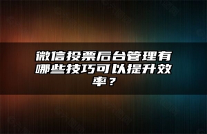 微信投票后台管理有哪些技巧可以提升效率？