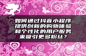 如何通过抖音小程序提供创新的购物体验和个性化的用户服务来吸引更多粉丝？