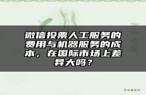微信投票人工服务的费用与机器服务的成本，在国际市场上差异大吗？
