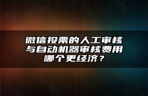 微信投票的人工审核与自动机器审核费用哪个更经济？