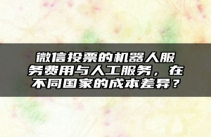 微信投票的机器人服务费用与人工服务，在不同国家的成本差异？