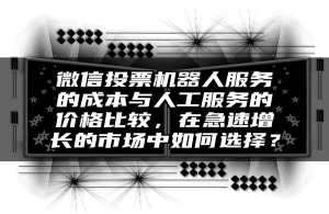 微信投票机器人服务的成本与人工服务的价格比较，在急速增长的市场中如何选择？