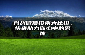 肖战微信投票大比拼，快来助力你心中的男神